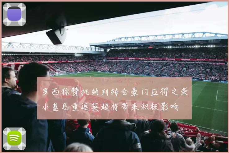 罗西称赞托纳利转会豪门应得之荣小基恩重返英超将带来积极影响