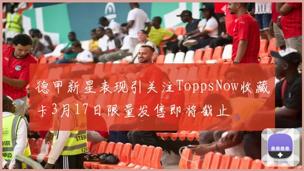 德甲新星表现引关注ToppsNow收藏卡3月17日限量发售即将截止