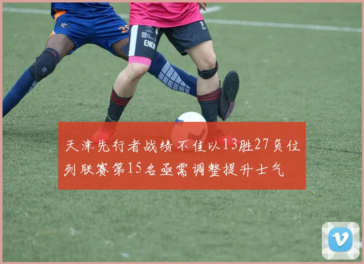 天津先行者战绩不佳以13胜27负位列联赛第15名亟需调整提升士气